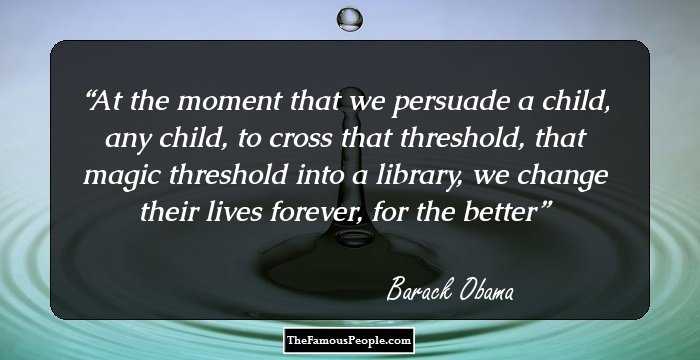 At the moment that we persuade a child, any child, to cross that threshold, that magic threshold into a library, we change their lives forever, for the better