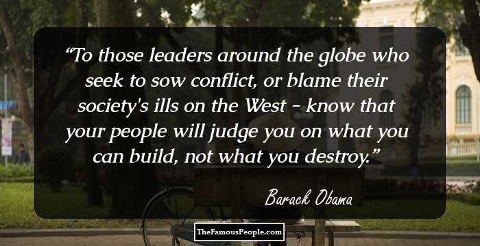 To those leaders around the globe who seek to sow conflict, or blame their society's ills on the West - know that your people will judge you on what you can build, not what you destroy.