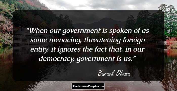When our government is spoken of as some menacing, threatening foreign entity, it ignores the fact that, in our democracy, government is us.