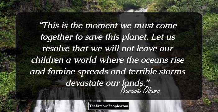 This is the moment we must come together to save this planet. Let us resolve that we will not leave our children a world where the oceans rise and famine spreads and terrible storms devastate our lands.