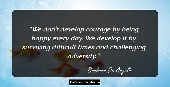 We don't develop courage by being happy every day. We develop it by surviving difficult times and challenging adversity.