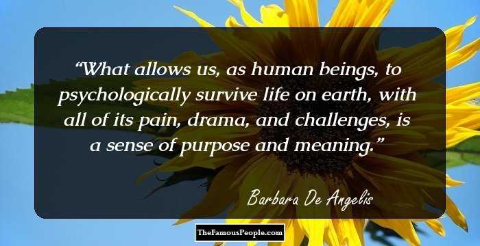 What allows us, as human beings, to psychologically survive life on earth, with all of its pain, drama, and challenges, is a sense of purpose and meaning.