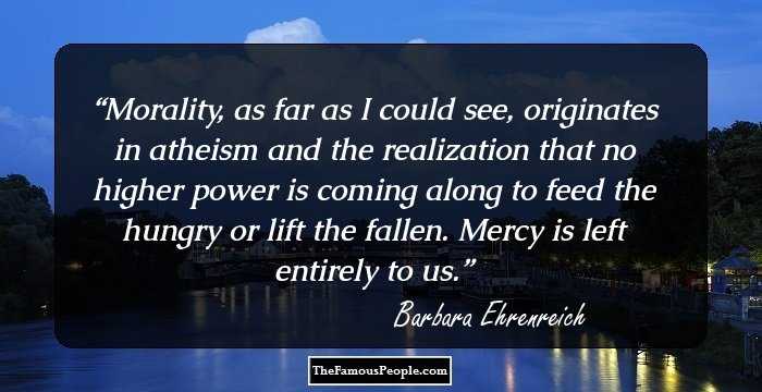 Morality, as far as I could see, originates in atheism and the realization that no higher power is coming along to feed the hungry or lift the fallen. Mercy is left entirely to us.