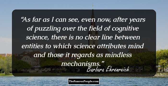 As far as I can see, even now, after years of puzzling over the field of cognitive science, there is no clear line between entities to which science attributes mind and those it regards as mindless mechanisms.