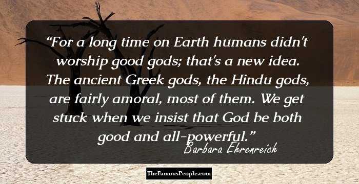 For a long time on Earth humans didn't worship good gods; that's a new idea. The ancient Greek gods, the Hindu gods, are fairly amoral, most of them. We get stuck when we insist that God be both good and all-powerful.