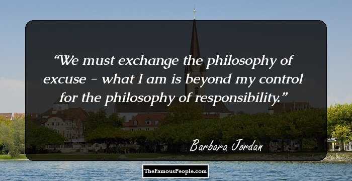 We must exchange the philosophy of excuse - what I am is beyond my control for the philosophy of responsibility.