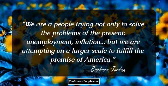 We are a people trying not only to solve the problems of the present: unemployment, inflation... but we are attempting on a larger scale to fulfill the promise of America.