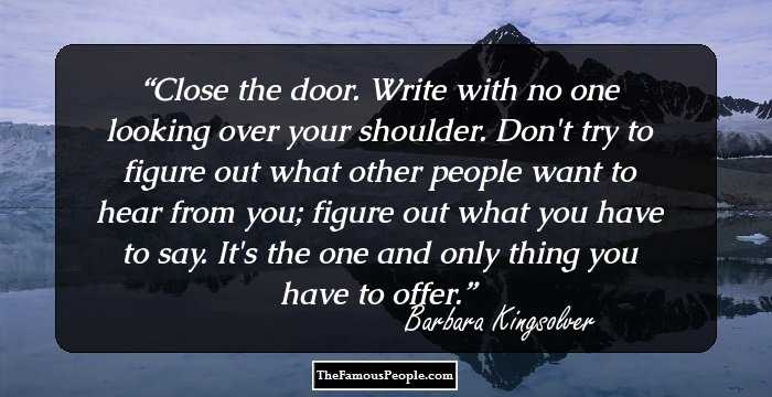 Close the door. Write with no one looking over your shoulder. Don't try to figure out what other people want to hear from you; figure out what you have to say. It's the one and only thing you have to offer.