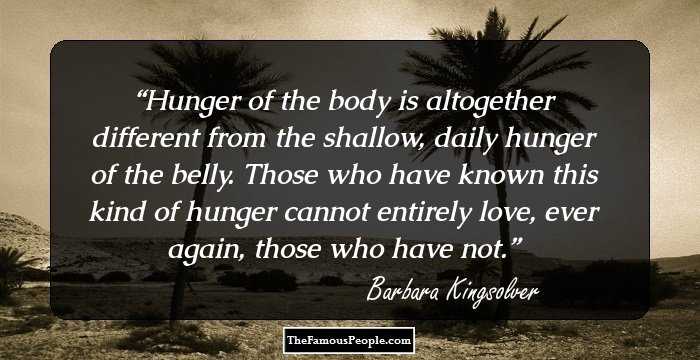 Hunger of the body is altogether different from the shallow, daily hunger of the belly. Those who have known this kind of hunger cannot entirely love, ever again, those who have not.