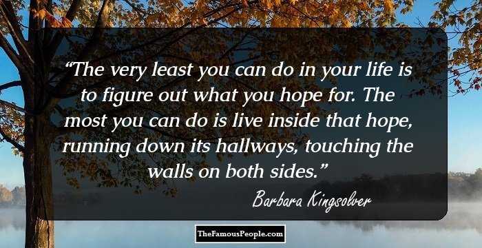 The very least you can do in your life is to figure out what you hope for. The most you can do is live inside that hope, running down its hallways, touching the walls on both sides.