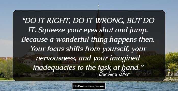 DO IT RIGHT, DO IT WRONG, BUT DO IT. Squeeze your eyes shut and jump. Because a wonderful thing happens then. Your focus shifts from yourself, your nervousness, and your imagined inadequacies to the task at hand.