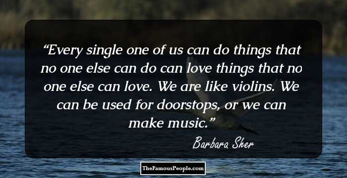 Every single one of us can do things that no one else can do can love things that no one else can love. We are like violins. We can be used for doorstops, or we can make music.