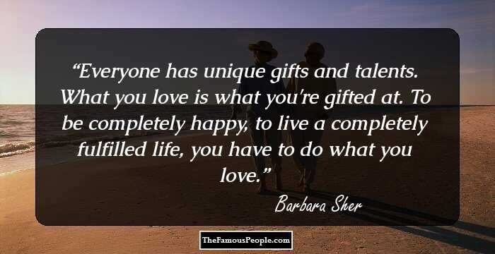 Everyone has unique gifts and talents. What you love is what you're gifted at. To be completely happy, to live a completely fulfilled life, you have to do what you love.