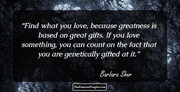 Find what you love, because greatness is based on great gifts.  If you love something, you can count on the fact that you are genetically gifted at it.