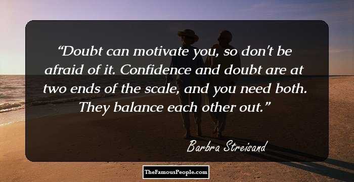 Doubt can motivate you, so don't be afraid of it. Confidence and doubt are at two ends of the scale, and you need both. They balance each other out.