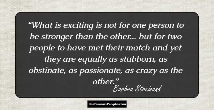 What is exciting is not for one person to be stronger than the other... but for two people to have met their match and yet they are equally as stubborn, as obstinate, as passionate, as crazy as the other.