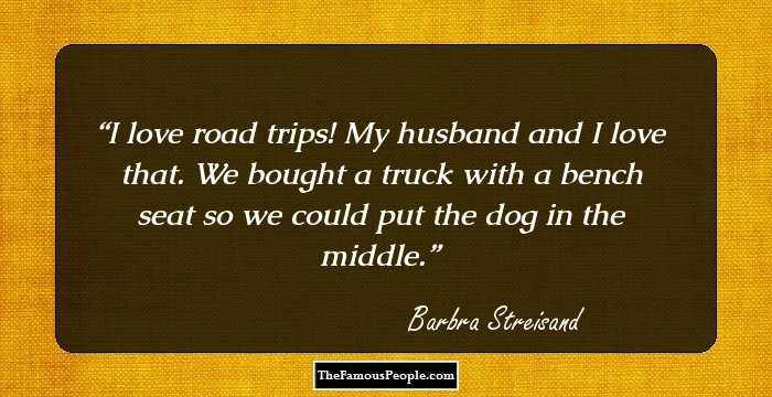 I love road trips! My husband and I love that. We bought a truck with a bench seat so we could put the dog in the middle.