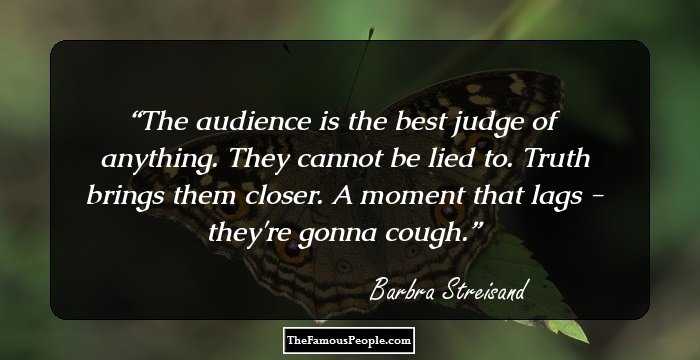 The audience is the best judge of anything. They cannot be lied to. Truth brings them closer. A moment that lags - they're gonna cough.