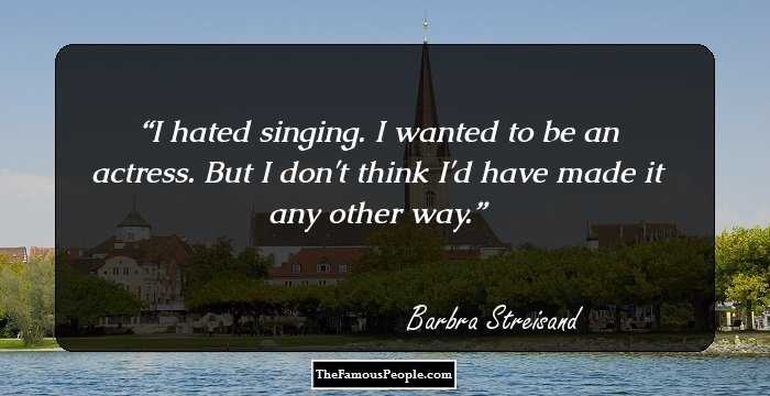 I hated singing. I wanted to be an actress. But I don't think I'd have made it any other way.