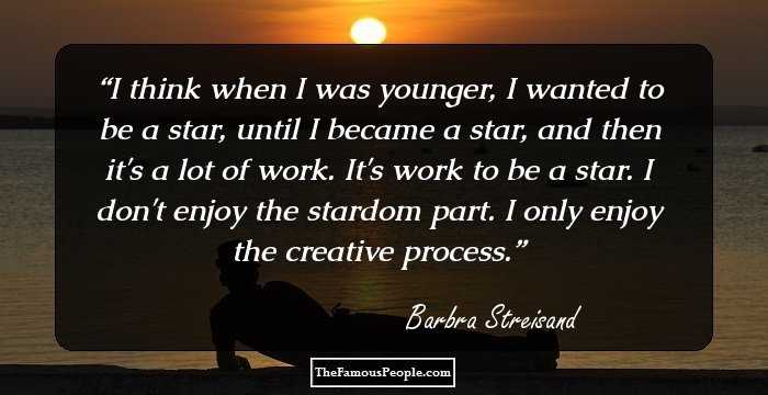 I think when I was younger, I wanted to be a star, until I became a star, and then it's a lot of work. It's work to be a star. I don't enjoy the stardom part. I only enjoy the creative process.
