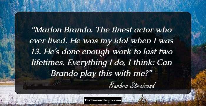 Marlon Brando. The finest actor who ever lived. He was my idol when I was 13. He's done enough work to last two lifetimes. Everything I do, I think: Can Brando play this with me?