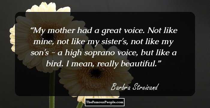 My mother had a great voice. Not like mine, not like my sister's, not like my son's - a high soprano voice, but like a bird. I mean, really beautiful.