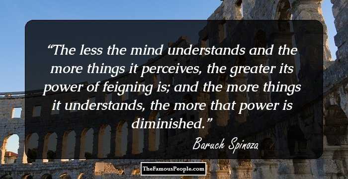 The less the mind understands and the more things it perceives, the greater its power of feigning is; and the more things it understands, the more that power is diminished.