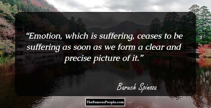 Emotion, which is suffering, ceases to be suffering as soon as we form a clear and precise picture of it.