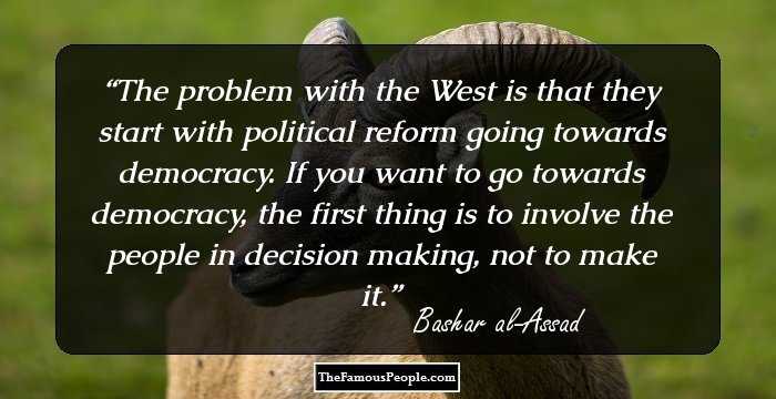 The problem with the West is that they start with political reform going towards democracy. If you want to go towards democracy, the first thing is to involve the people in decision making, not to make it.