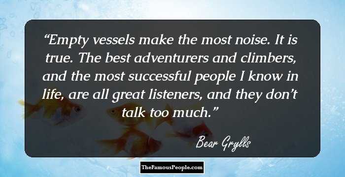 Empty vessels make the most noise. It is true. The best adventurers and climbers, and the most successful people I know in life, are all great listeners, and they don’t talk too much.