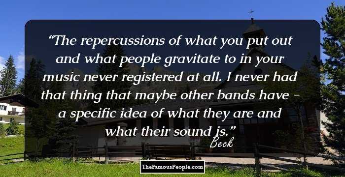 The repercussions of what you put out and what people gravitate to in your music never registered at all. I never had that thing that maybe other bands have - a specific idea of what they are and what their sound is.