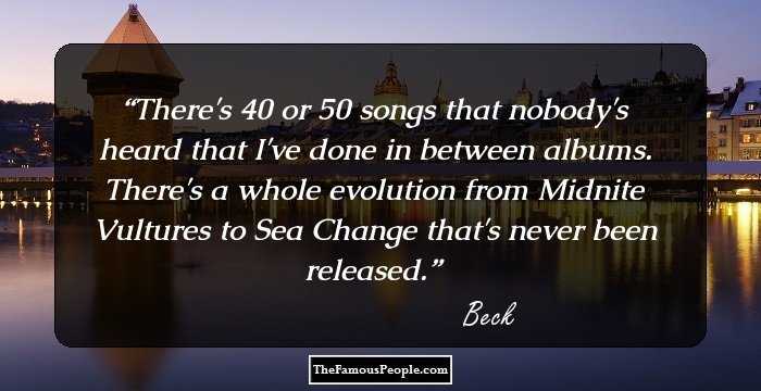 There's 40 or 50 songs that nobody's heard that I've done in between albums. There's a whole evolution from Midnite Vultures to Sea Change that's never been released.