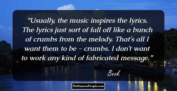 Usually, the music inspires the lyrics. The lyrics just sort of fall off like a bunch of crumbs from the melody. That's all I want them to be - crumbs. I don't want to work any kind of fabricated message.