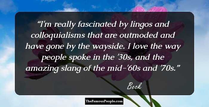 I'm really fascinated by lingos and colloquialisms that are outmoded and have gone by the wayside. I love the way people spoke in the '30s, and the amazing slang of the mid-'60s and '70s.