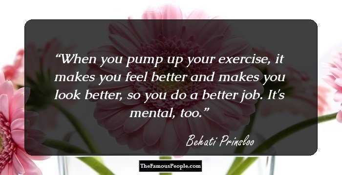 When you pump up your exercise, it makes you feel better and makes you look better, so you do a better job. It's mental, too.
