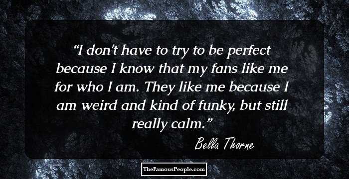I don't have to try to be perfect because I know that my fans like me for who I am. They like me because I am weird and kind of funky, but still really calm.