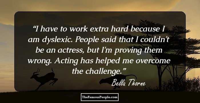 I have to work extra hard because I am dyslexic. People said that I couldn't be an actress, but I'm proving them wrong. Acting has helped me overcome the challenge.
