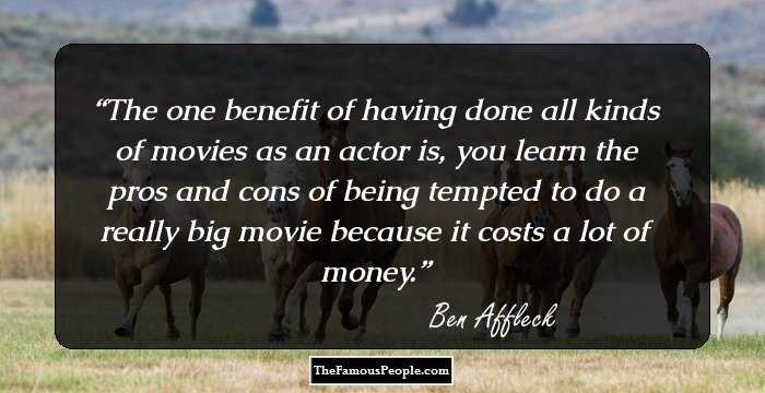 The one benefit of having done all kinds of movies as an actor is, you learn the pros and cons of being tempted to do a really big movie because it costs a lot of money.