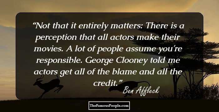 Not that it entirely matters: There is a perception that all actors make their movies. A lot of people assume you're responsible. George Clooney told me actors get all of the blame and all the credit.