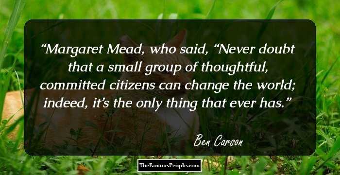 Margaret Mead, who said, “Never doubt that a small group of thoughtful, committed citizens can change the world; indeed, it’s the only thing that ever has.