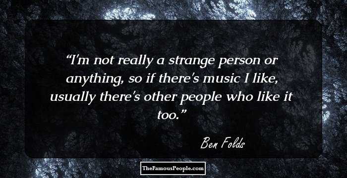 I'm not really a strange person or anything, so if there's music I like, usually there's other people who like it too.