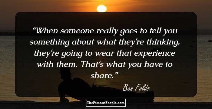 When someone really goes to tell you something about what they're thinking, they're going to wear that experience with them. That's what you have to share.