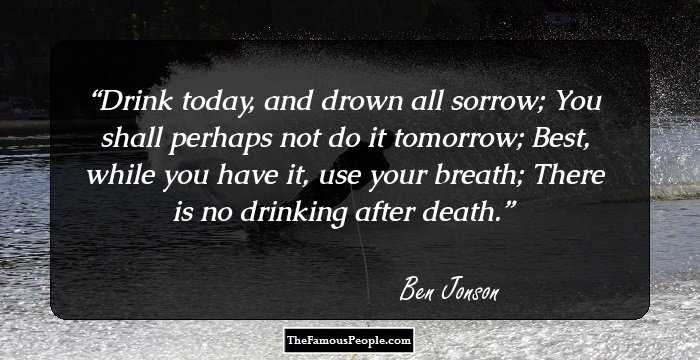 Drink today, and drown all sorrow; 
You shall perhaps not do it tomorrow;
Best, while you have it, use your breath;
There is no drinking after death.
