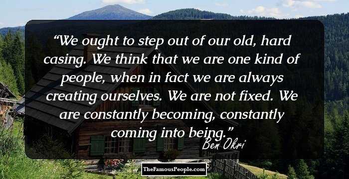 We ought to step out of our old, hard casing. We think that we are one kind of people, when in fact we are always creating ourselves. We are not fixed. We are constantly becoming, constantly coming into being.