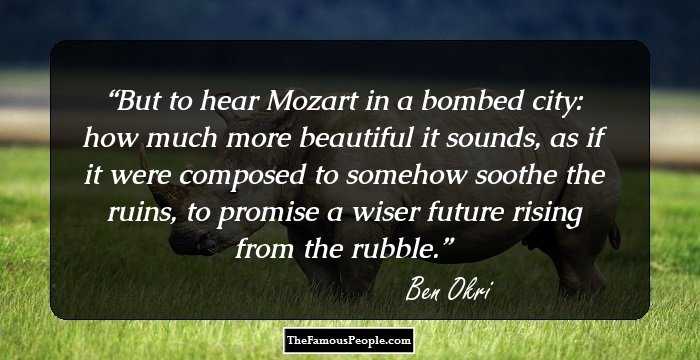 But to hear Mozart in a bombed city: how much more beautiful it sounds, as if it were composed to somehow soothe the ruins, to promise a wiser future rising from the rubble.