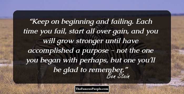 Keep on beginning and failing. Each time you fail, start all over gain, and you will grow stronger until have accomplished a purpose - not the one you began with perhaps, but one you'll be glad to remember.