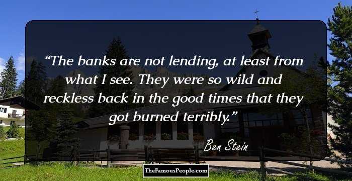 The banks are not lending, at least from what I see. They were so wild and reckless back in the good times that they got burned terribly.