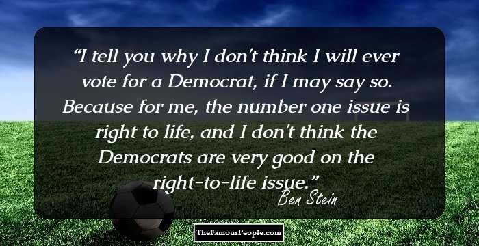 I tell you why I don't think I will ever vote for a Democrat, if I may say so. Because for me, the number one issue is right to life, and I don't think the Democrats are very good on the right-to-life issue.