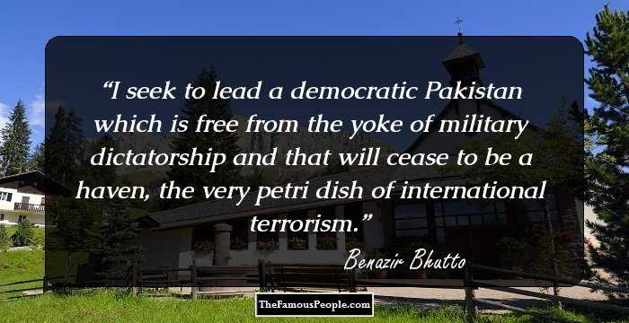 I seek to lead a democratic Pakistan which is free from the yoke of military dictatorship and that will cease to be a haven, the very petri dish of international terrorism.