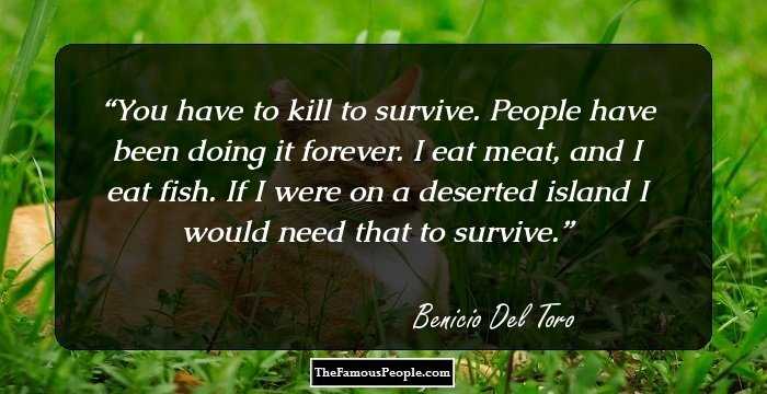 You have to kill to survive. People have been doing it forever. I eat meat, and I eat fish. If I were on a deserted island I would need that to survive.